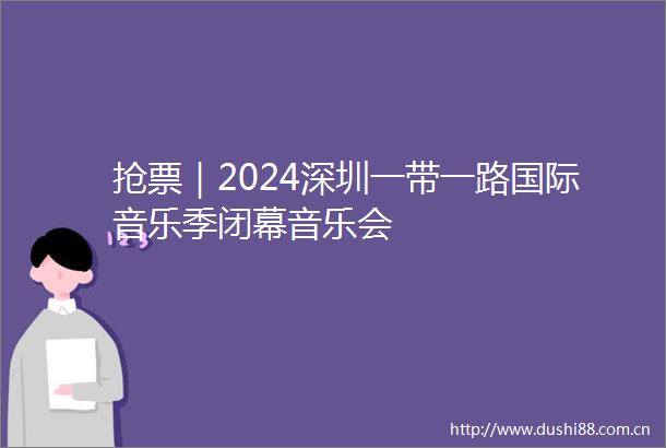 抢票｜2024深圳一带一路国际音乐季闭幕音乐会