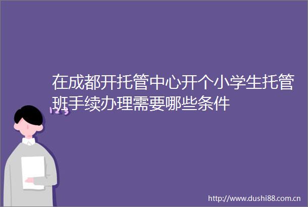在成都开托管中心开个小学生托管班手续办理需要哪些条件
