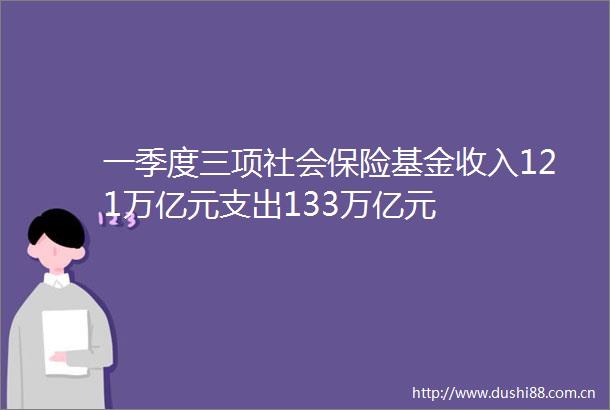 一季度三项社会保险基金收入121万亿元支出133万亿元