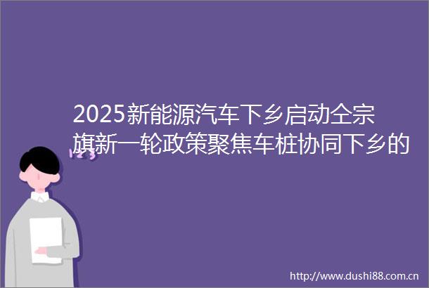 2025新能源汽车下乡启动仝宗旗新一轮政策聚焦车桩协同下乡的深化落地