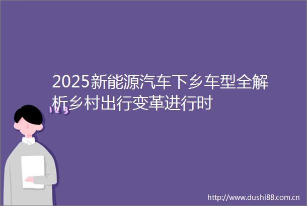 2025新能源汽车下乡车型全解析乡村出行变革进行时