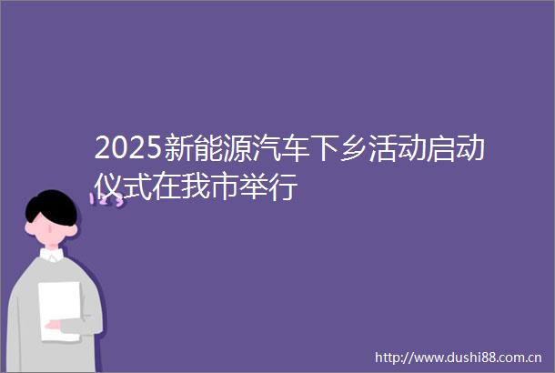 2025新能源汽车下乡活动启动仪式在我市举行