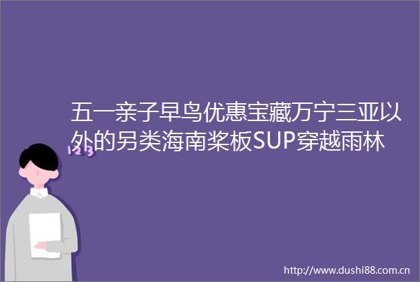 五一亲子早鸟优惠宝藏万宁三亚以外的另类海南桨板SUP穿越雨林秘境冲浪浮潜椰子树跳水海岛chill度假的一万种可能