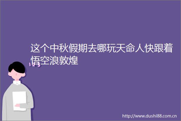 这个中秋假期去哪玩天命人快跟着悟空浪敦煌