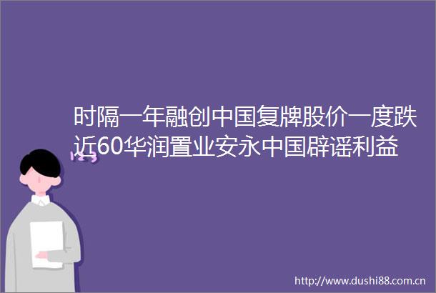 时隔一年融创复牌股价一度跌近60华润置业安永辟谣输送传闻潘石屹卸任北京SOHO房地产公司董事长