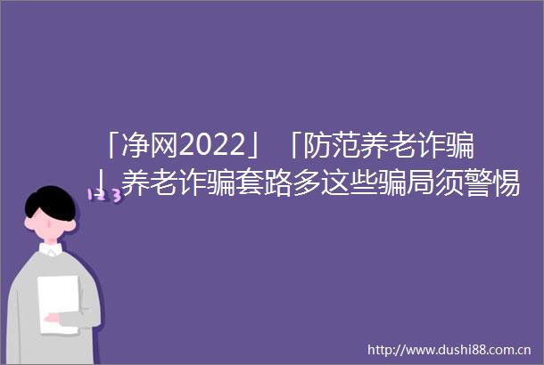 「净网2022」「防范养老诈」养老诈套路多这些局须警惕