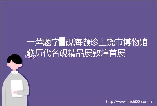 一萍题字█砚海撷珍上饶市博物馆藏历代名砚精品展敦煌首展