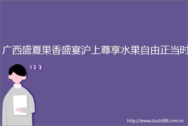 广西盛夏果香盛宴沪上尊享水果自由正当时