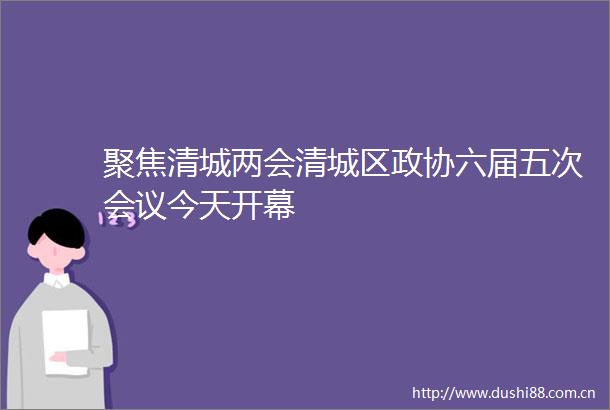 聚焦清城两会清城区政协六届五次会议今天开幕