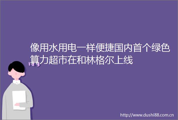 像用水用电一样便捷国内首个绿色算力超市在和林格尔上线