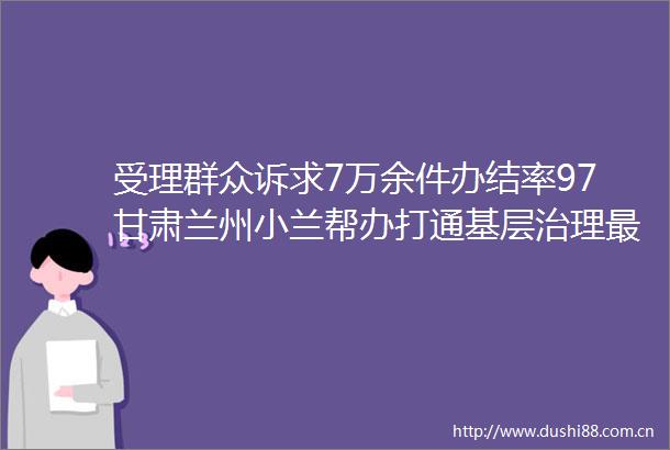 受理群众诉求7万余件办结率97甘肃兰州小兰帮办打通基层治理最后一公里