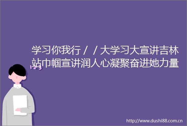 学习你我行／／大学习大宣讲吉林站巾帼宣讲润人心凝聚奋进她力量