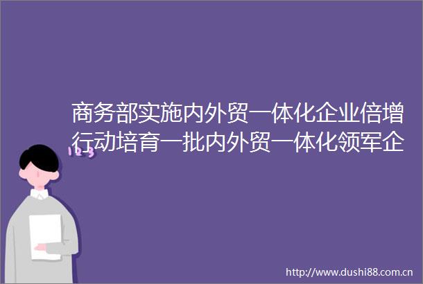 商务部实施内外贸一体化企业倍增行动培育一批内外贸一体化领军企业