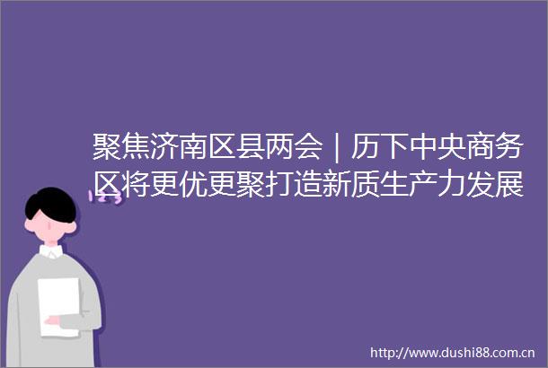 聚焦济南区县两会｜历下中央商务区将更优更聚打造新质生产力发展桥头堡