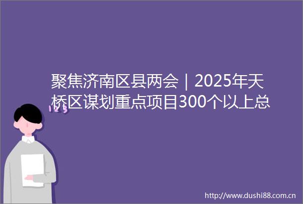聚焦济南区县两会｜2025年天桥区谋划重点项目300个以上总投资1900亿元以上