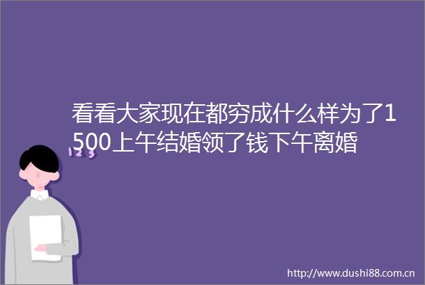 看看大家现在都穷成什么样为了1500上午结婚领了钱下午离婚