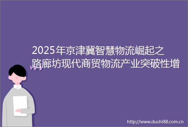 2025年京津冀智慧物流崛起之路廊坊现代商贸物流产业突破性增长与国际化布局