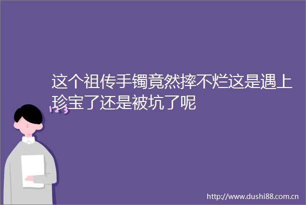 这个祖传手镯竟然摔不烂这是遇上珍宝了还是被坑了呢