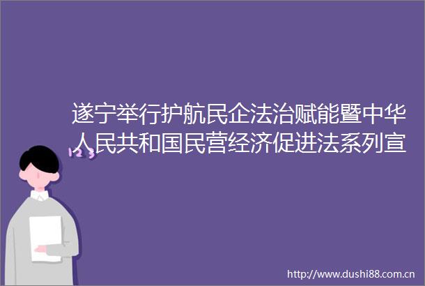 遂宁举行护航民企法治赋能暨中华共和国民营经济促进法系列宣传专题活动