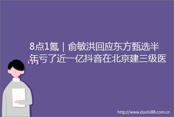 8点1氪｜俞敏洪回应东方甄选半年亏了近一亿抖音在北京建三级医院人大代表建议将产假延长至180天