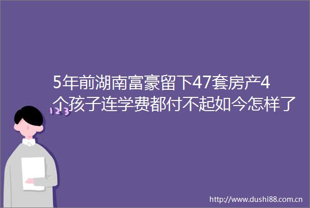 5年前湖南富豪留下47套房产4个孩子连学费都付不起如今怎样了