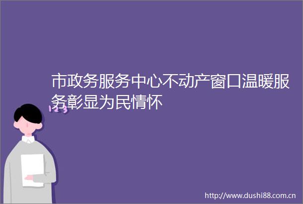 市政务服务中心不动产窗口温暖服务彰显为民情怀
