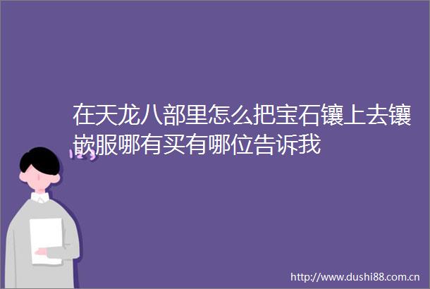在天龙八部里怎么把宝石镶上去镶嵌服哪有买有哪位告诉我