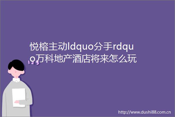 悦榕主动ldquo分手rdquo万科地产酒店将来怎么玩