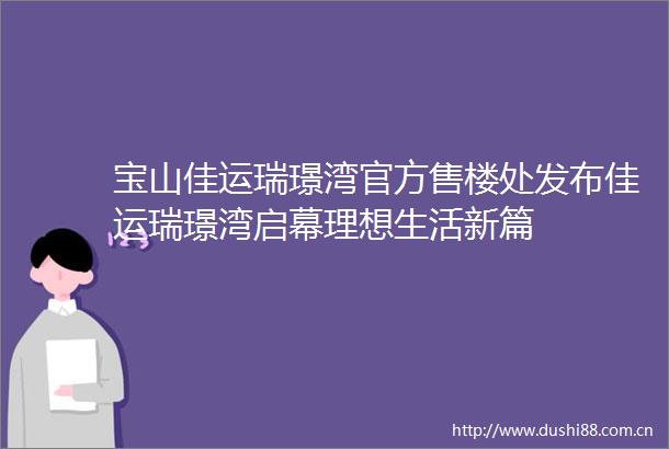 宝山佳运瑞璟湾官方售楼处发布佳运瑞璟湾启幕理想生活新篇