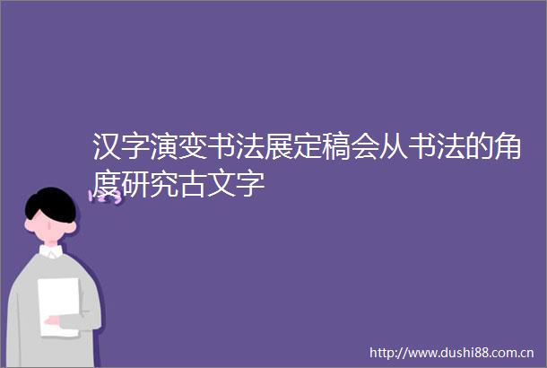 汉字演变书法展定稿会从书法的角度研究古文字