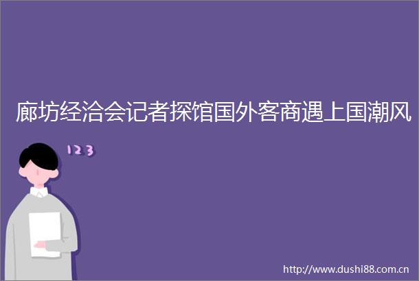 廊坊经洽会记者探馆国外客商遇上国潮风