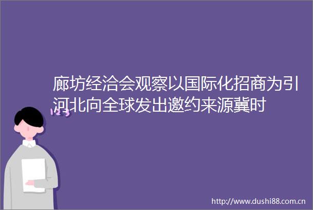 廊坊经洽会观察以国际化招商为引河北向全球发出邀约来源冀时