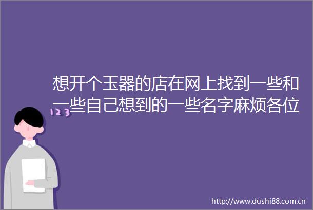 想开个玉器的店在网上找到一些和一些自己想到的一些名字麻烦各位