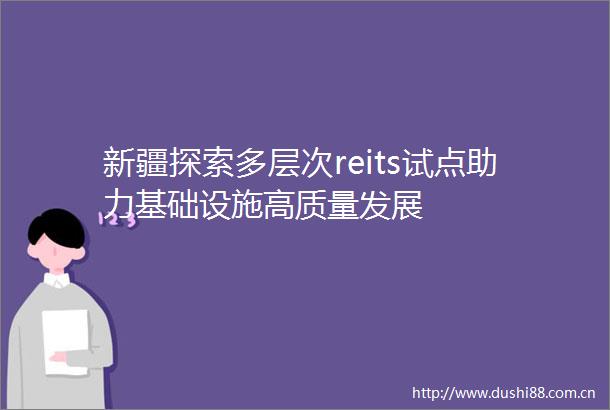 新疆探索多层次reits试点助力基础设施高质量发展
