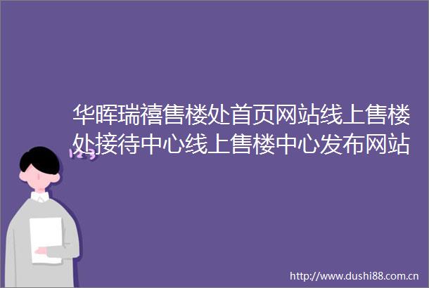 华晖瑞禧售楼处首页网站线上售楼处接待中心线上售楼中心发布网站楼盘详情