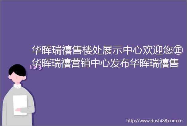 华晖瑞禧售楼处展示中心欢迎您㊣华晖瑞禧营销中心发布华晖瑞禧售楼处出品