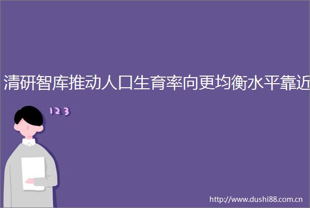 清研智库推动人口生育率向更均衡水平靠近