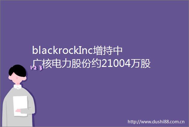 blackrockInc增持中广核电力股份约21004万股