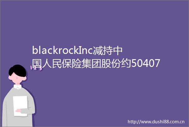 blackrockInc减持保险集团股份约50407万股