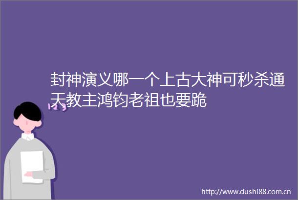 封神演义哪一个上古大神可秒杀通天教主鸿钧老祖也要跪