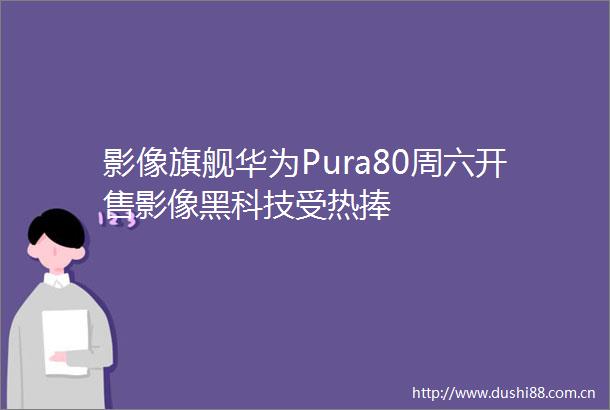 影像旗舰华为Pura80周六开售影像黑科技受热捧