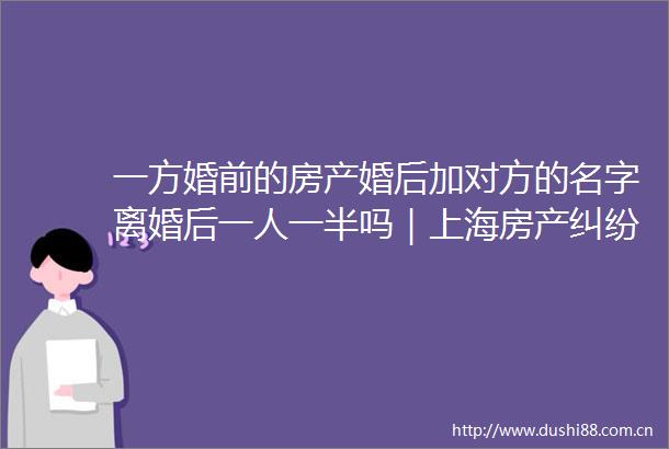 一方婚前的房产婚后加对方的名字离婚后一人一半吗｜上海房产律师