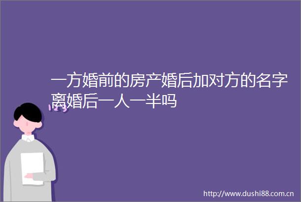 一方婚前的房产婚后加对方的名字离婚后一人一半吗