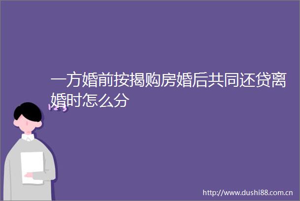 一方婚前按揭购房婚后共同还贷离婚时怎么分