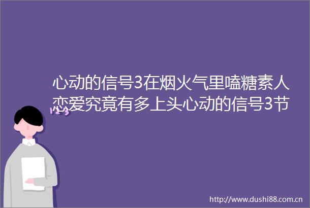 心动的信号3在烟火气里嗑糖素人恋爱究竟有多上头心动的信号3节目恋爱