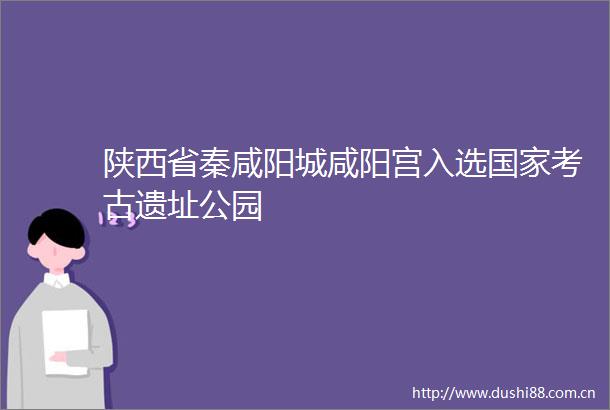 陕西省秦咸阳城咸阳宫入选考古遗址公园