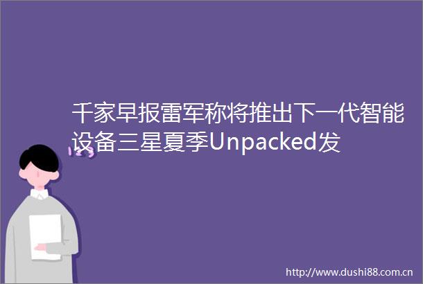 千家早报雷军称将推出下一代智能设备三星夏季Unpacked发布会前瞻折叠屏旗舰与AI生态成焦点2025年06月24日