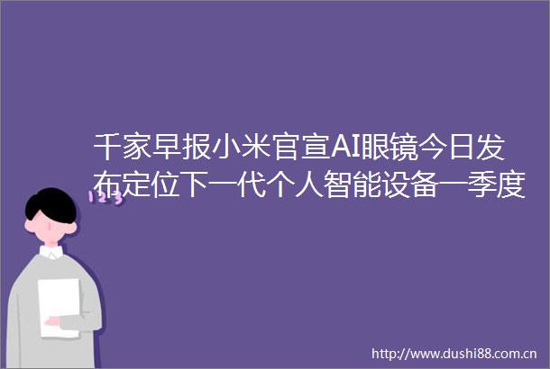 千家早报小米官宣AI眼镜今日发布定位下一代个人智能设备一季度全球智能摄像头增速放缓至462025年06月26日