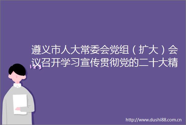 遵义市人大常委会党组（扩大）会议召开学习宣传贯彻党的二十大精神