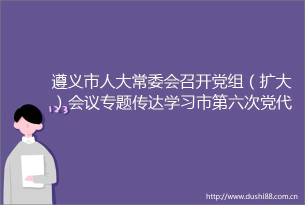 遵义市人大常委会召开党组（扩大）会议专题传达学习市第六次党代会精神